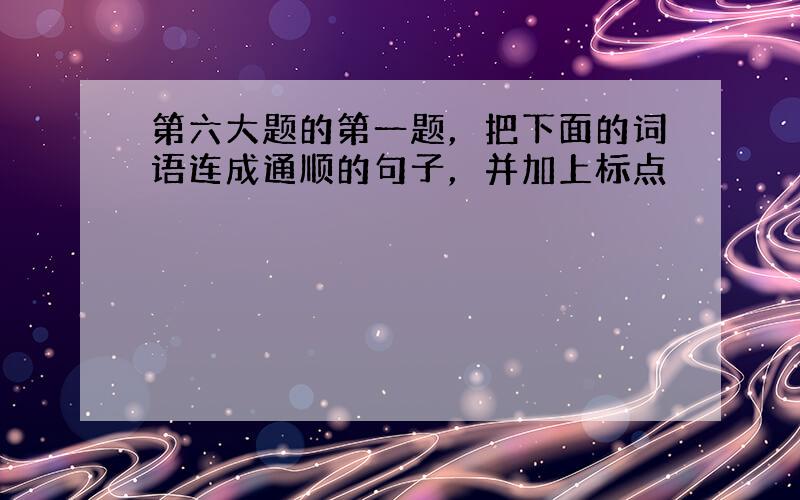 第六大题的第一题，把下面的词语连成通顺的句子，并加上标点