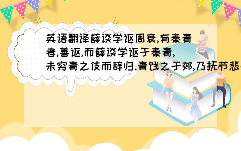 英语翻译薛谈学讴周衰,有秦青者,善讴,而薛谈学讴于秦青,未穷青之伎而辞归.青饯之于郊,乃抚节悲歌,声震林木,响遏行云.薛