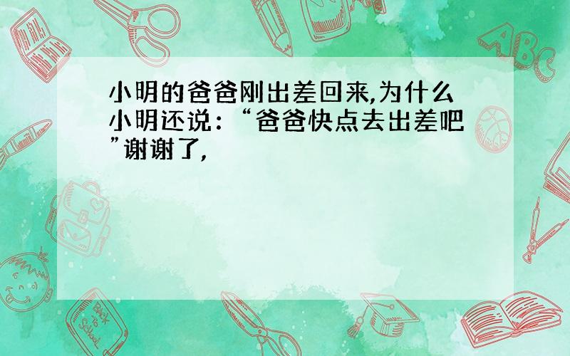 小明的爸爸刚出差回来,为什么小明还说：“爸爸快点去出差吧”谢谢了,