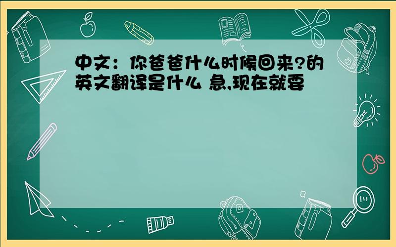 中文：你爸爸什么时候回来?的英文翻译是什么 急,现在就要