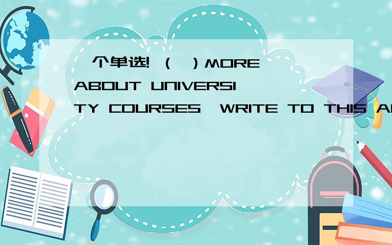 一个单选! （ ）MORE ABOUT UNIVERSITY COURSES,WRITE TO THIS ADDRESS