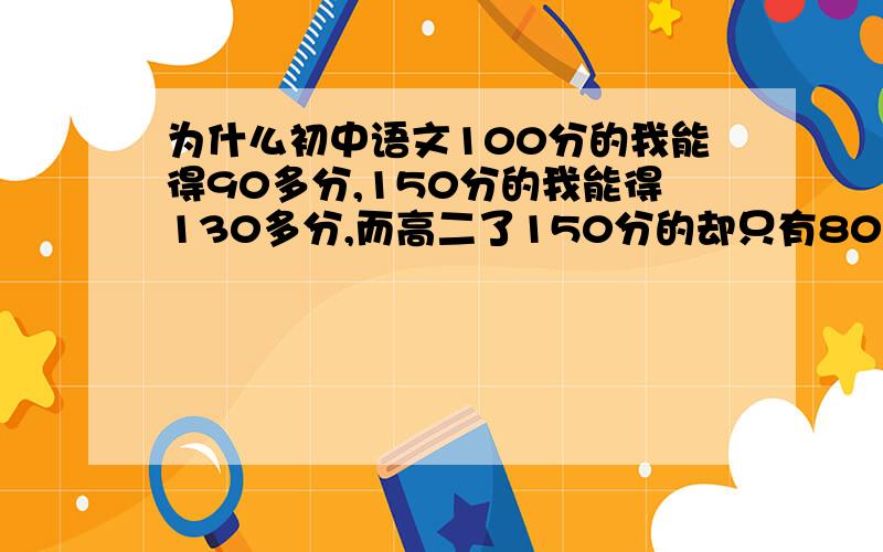 为什么初中语文100分的我能得90多分,150分的我能得130多分,而高二了150分的却只有80几分?..