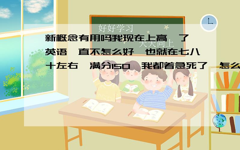 新概念有用吗我现在上高一了,英语一直不怎么好,也就在七八十左右,满分150,我都着急死了,怎么办?背新概念2有用吗