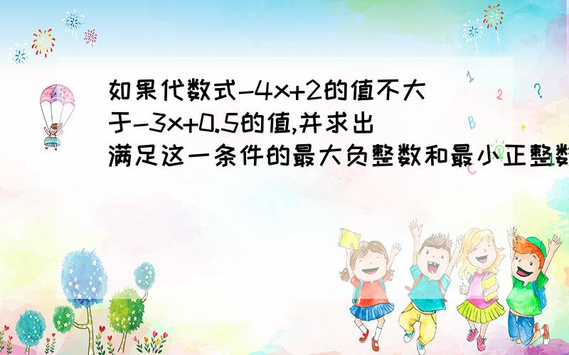 如果代数式-4x+2的值不大于-3x+0.5的值,并求出满足这一条件的最大负整数和最小正整数