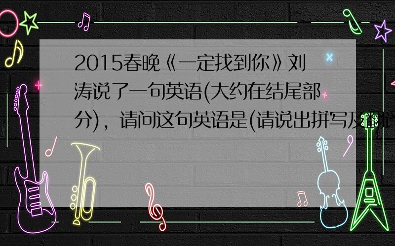 2015春晚《一定找到你》刘涛说了一句英语(大约在结尾部分)，请问这句英语是(请说出拼写及翻译)