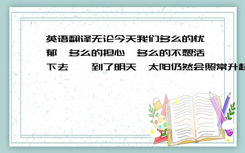 英语翻译无论今天我们多么的忧郁,多么的担心,多么的不想活下去……到了明天,太阳仍然会照常升起!这个世界不会因为你的懦弱而