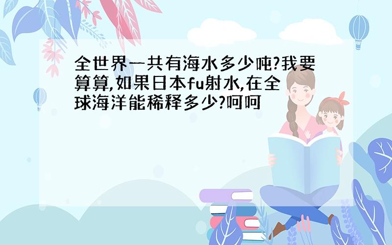 全世界一共有海水多少吨?我要算算,如果日本fu射水,在全球海洋能稀释多少?呵呵