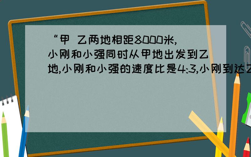 “甲 乙两地相距8000米,小刚和小强同时从甲地出发到乙地,小刚和小强的速度比是4:3,小刚到达乙地时小强离