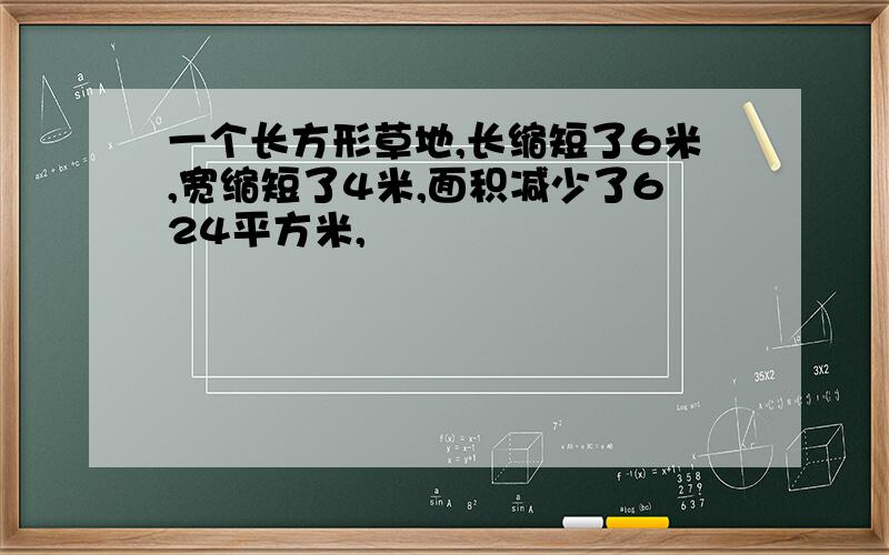 一个长方形草地,长缩短了6米,宽缩短了4米,面积减少了624平方米,