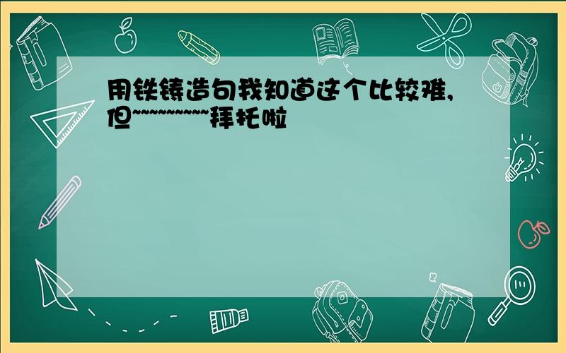 用铁铸造句我知道这个比较难,但~~~~~~~~~拜托啦