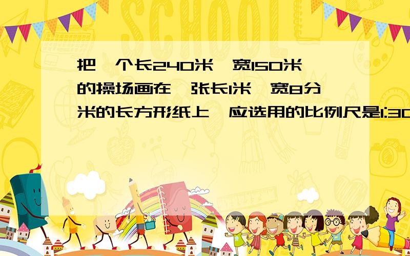 把一个长240米,宽150米的操场画在一张长1米,宽8分米的长方形纸上,应选用的比例尺是1:300还是1:500?