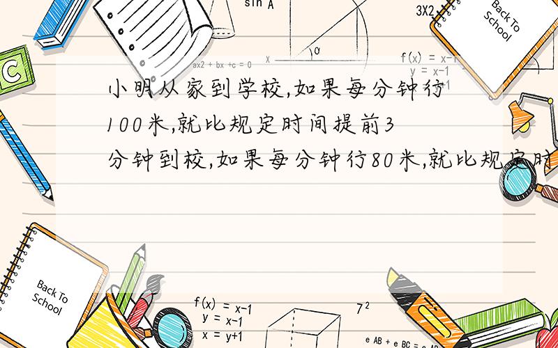 小明从家到学校,如果每分钟行100米,就比规定时间提前3分钟到校,如果每分钟行80米,就比规定时间晚4分钟到校,小明家到