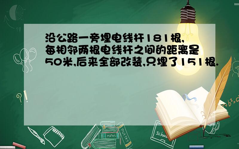 沿公路一旁埋电线杆181根,每相邻两根电线杆之间的距离是50米,后来全部改装,只埋了151根.