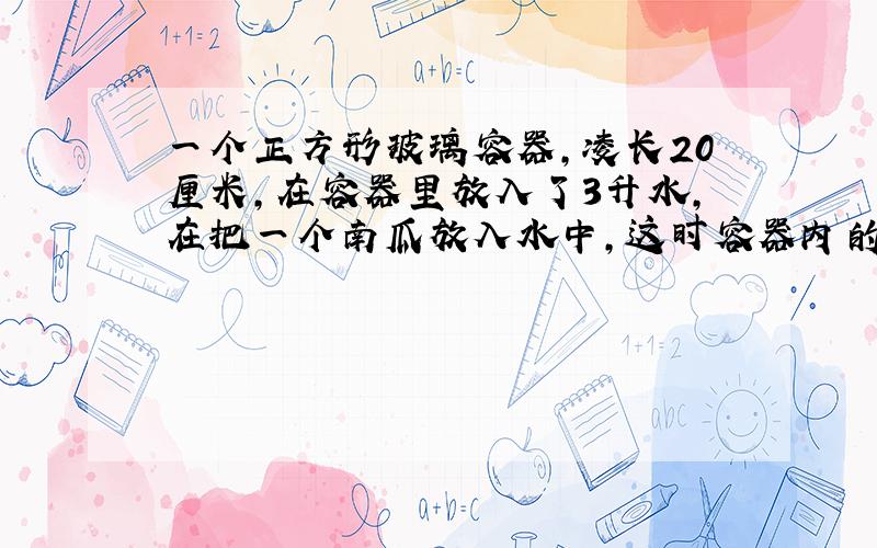 一个正方形玻璃容器,凌长20厘米,在容器里放入了3升水,在把一个南瓜放入水中,这时容器内的水深3厘米.