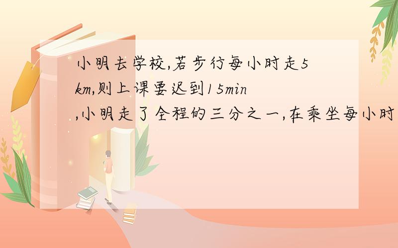 小明去学校,若步行每小时走5km,则上课要迟到15min,小明走了全程的三分之一,在乘坐每小时行20k