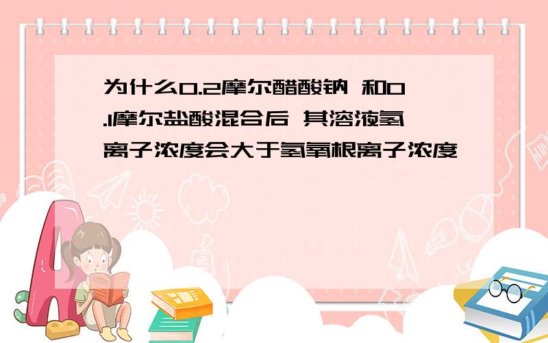 为什么0.2摩尔醋酸钠 和0.1摩尔盐酸混合后 其溶液氢离子浓度会大于氢氧根离子浓度