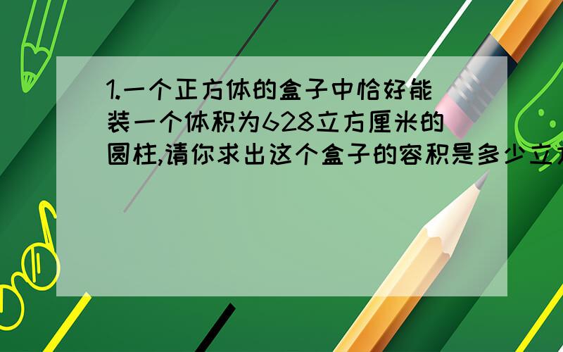 1.一个正方体的盒子中恰好能装一个体积为628立方厘米的圆柱,请你求出这个盒子的容积是多少立方厘米?