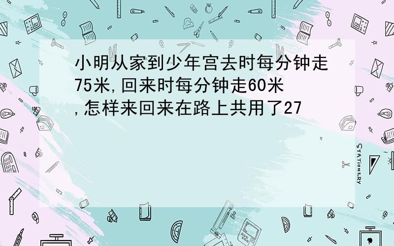 小明从家到少年宫去时每分钟走75米,回来时每分钟走60米,怎样来回来在路上共用了27