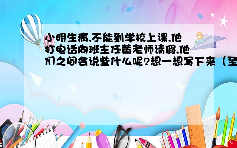 小明生病,不能到学校上课,他打电话向班主任黄老师请假,他们之间会说些什么呢?想一想写下来（至少五句）