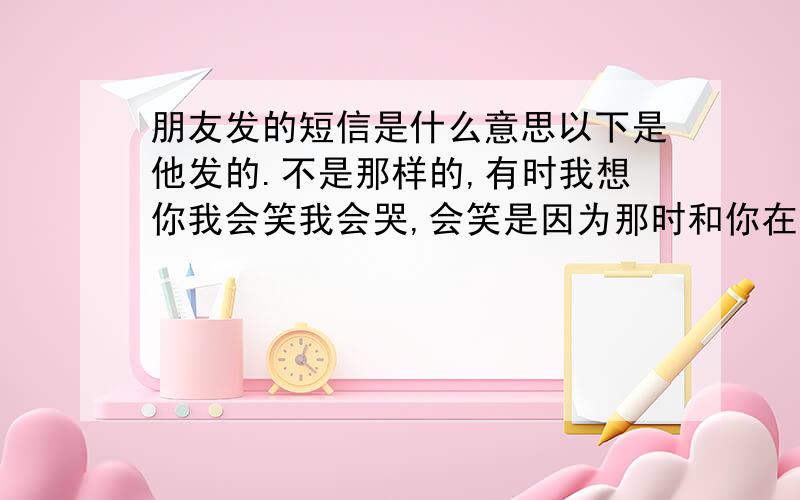 朋友发的短信是什么意思以下是他发的.不是那样的,有时我想你我会笑我会哭,会笑是因为那时和你在一起真的好开心,哭的是没你在