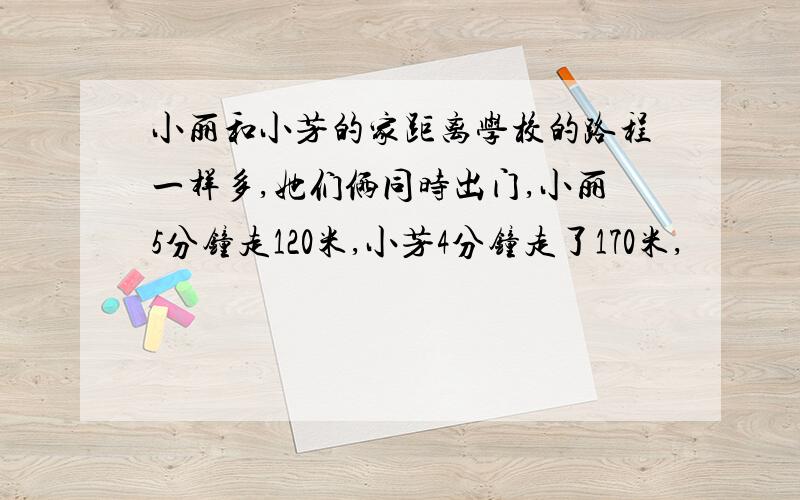 小丽和小芳的家距离学校的路程一样多,她们俩同时出门,小丽5分钟走120米,小芳4分钟走了170米,