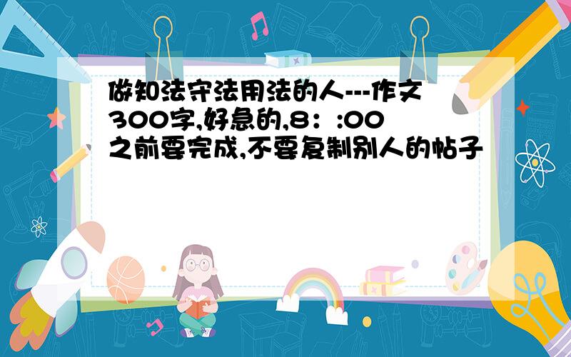 做知法守法用法的人---作文300字,好急的,8：:00之前要完成,不要复制别人的帖子