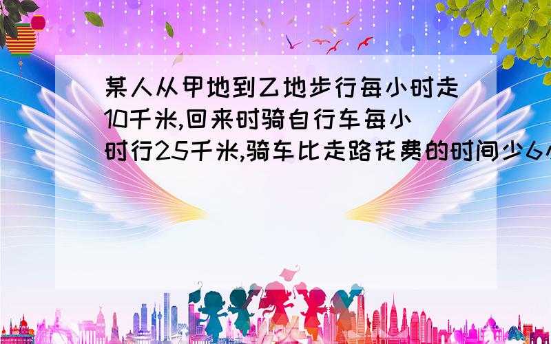 某人从甲地到乙地步行每小时走10千米,回来时骑自行车每小时行25千米,骑车比走路花费的时间少6小时,求甲乙两地间的路程是