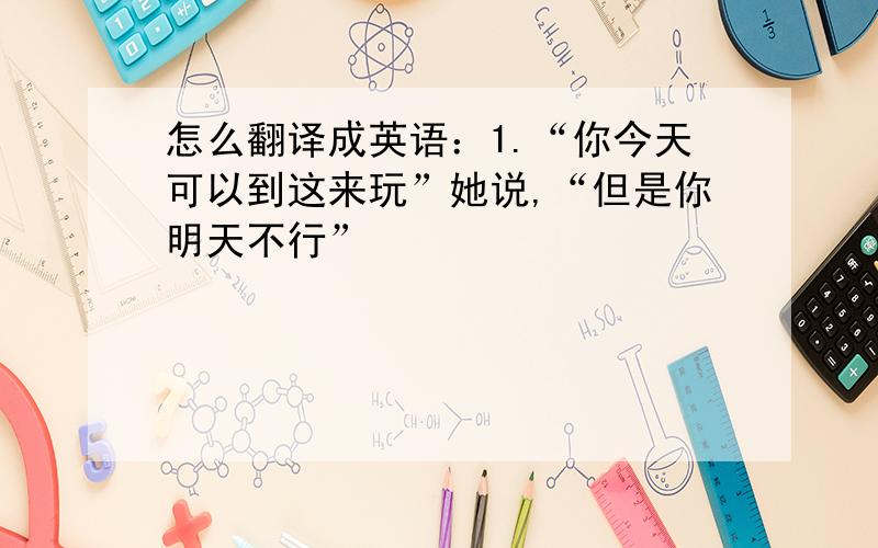 怎么翻译成英语：1.“你今天可以到这来玩”她说,“但是你明天不行”