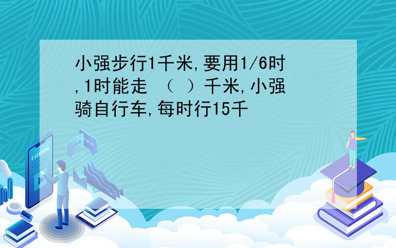 小强步行1千米,要用1/6时,1时能走 （ ）千米,小强骑自行车,每时行15千