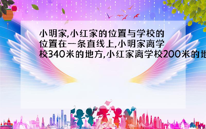 小明家,小红家的位置与学校的位置在一条直线上,小明家离学校340米的地方,小红家离学校200米的地方,小明家与小红家相距