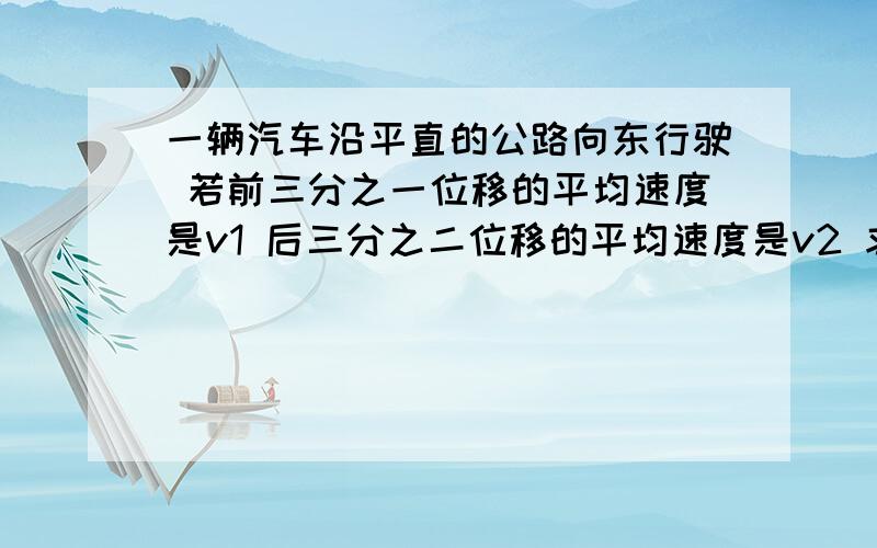 一辆汽车沿平直的公路向东行驶 若前三分之一位移的平均速度是v1 后三分之二位移的平均速度是v2 求全程的平均速度;若汽车