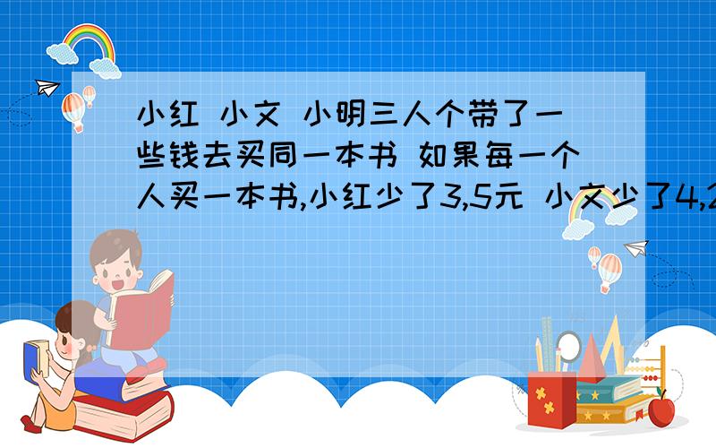 小红 小文 小明三人个带了一些钱去买同一本书 如果每一个人买一本书,小红少了3,5元 小文少了4,2元 小明少了5,5元