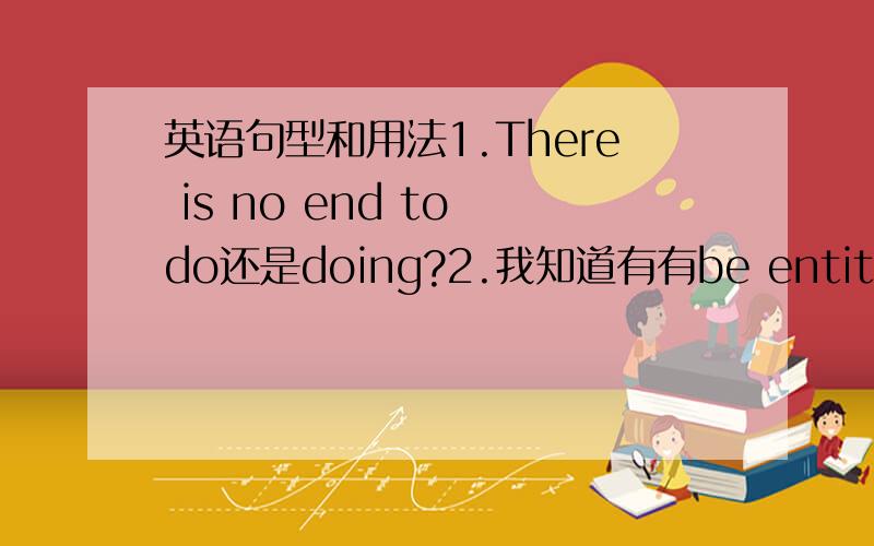 英语句型和用法1.There is no end to do还是doing?2.我知道有有be entitled to