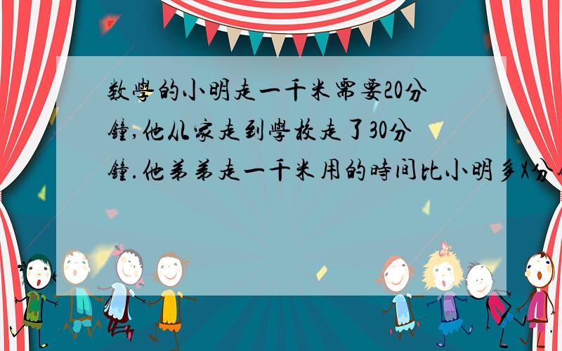 数学的小明走一千米需要20分钟,他从家走到学校走了30分钟.他弟弟走一千米用的时间比小明多X分钟,弟弟从