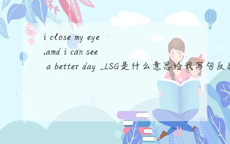 i close my eye,amd i can see a better day _LSG是什么意思给我写句反驳她的话