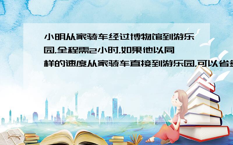 小明从家骑车经过博物馆到游乐园，全程需2小时，如果他以同样的速度从家骑车直接到游乐园，可以省多长时间？