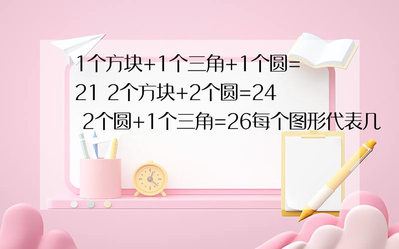 1个方块+1个三角+1个圆=21 2个方块+2个圆=24 2个圆+1个三角=26每个图形代表几