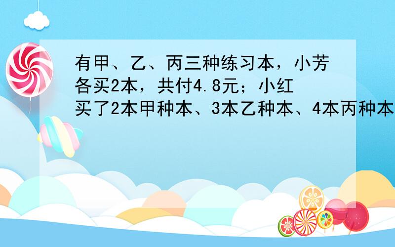 有甲、乙、丙三种练习本，小芳各买2本，共付4.8元；小红买了2本甲种本、3本乙种本、4本丙种本、共付7.6元；小青买了2