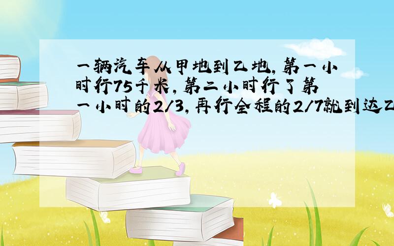 一辆汽车从甲地到乙地,第一小时行75千米,第二小时行了第一小时的2/3,再行全程的2/7就到达乙地,甲乙两地相距多少千米