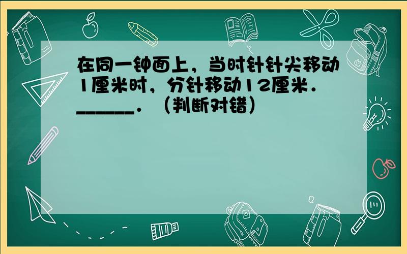 在同一钟面上，当时针针尖移动1厘米时，分针移动12厘米．______．（判断对错）