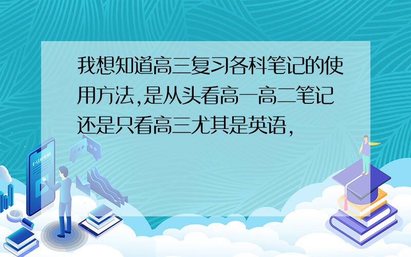 我想知道高三复习各科笔记的使用方法,是从头看高一高二笔记还是只看高三尤其是英语,