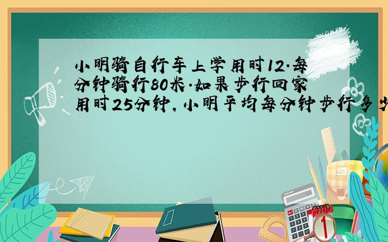 小明骑自行车上学用时12.每分钟骑行80米.如果步行回家用时25分钟,小明平均每分钟步行多少米?