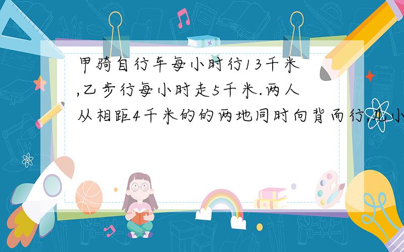 甲骑自行车每小时行13千米 ,乙步行每小时走5千米.两人从相距4千米的的两地同时向背而行,几小时后两人相距