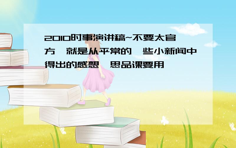 2010时事演讲稿~不要太官方,就是从平常的一些小新闻中得出的感想,思品课要用