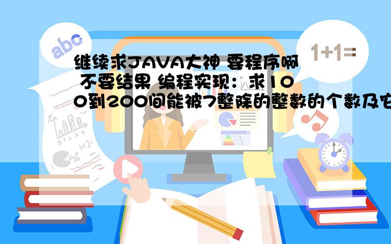 继续求JAVA大神 要程序啊 不要结果 编程实现：求100到200间能被7整除的整数的个数及它们的累加和