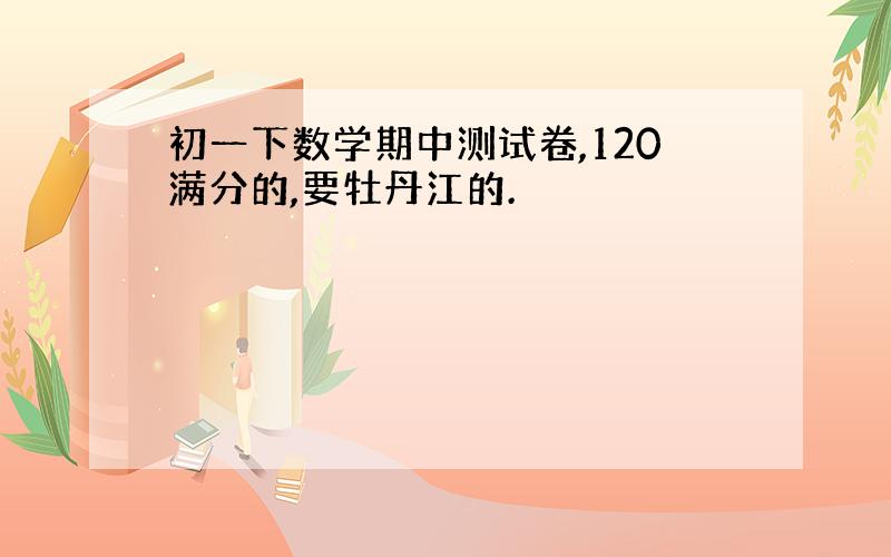 初一下数学期中测试卷,120满分的,要牡丹江的.