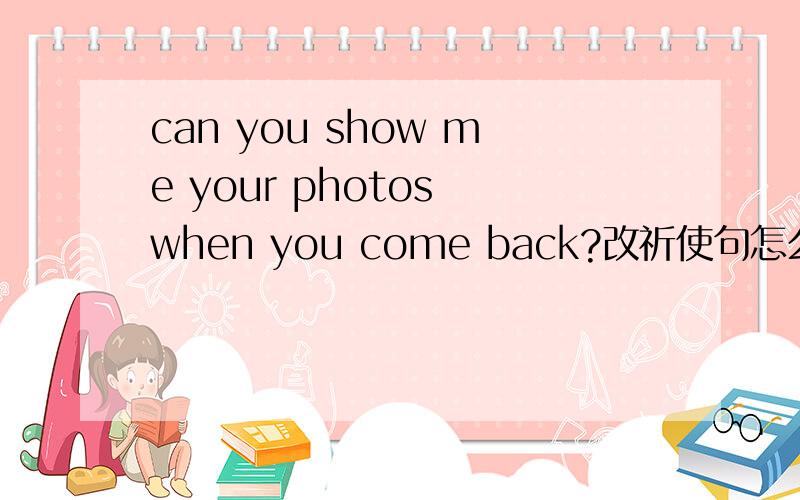 can you show me your photos when you come back?改祈使句怎么改?