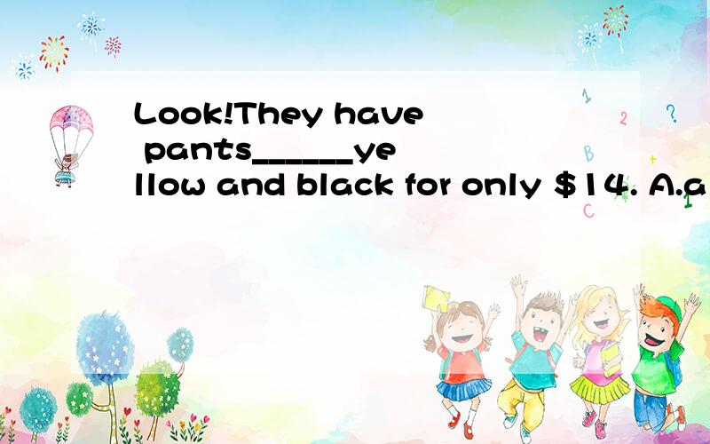 Look!They have pants______yellow and black for only $14. A.a