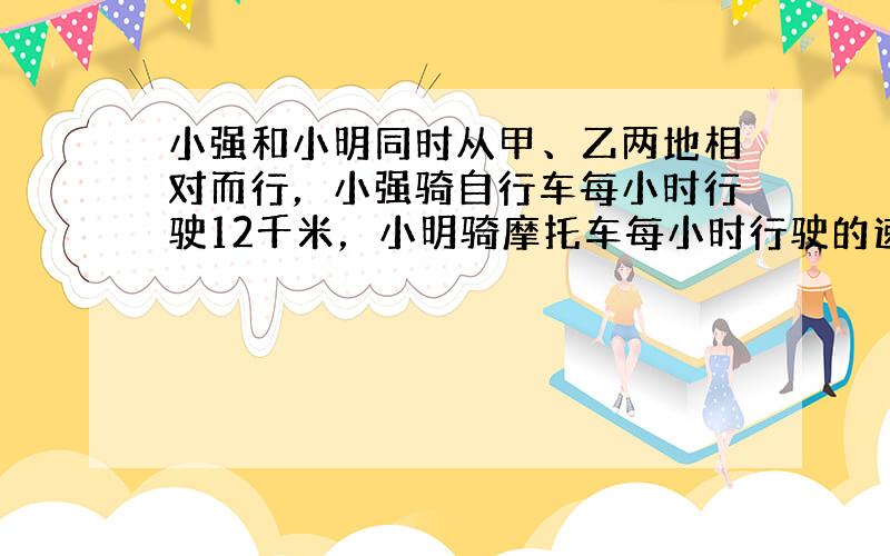 小强和小明同时从甲、乙两地相对而行，小强骑自行车每小时行驶12千米，小明骑摩托车每小时行驶的速度是小强骑自行车速度的4倍