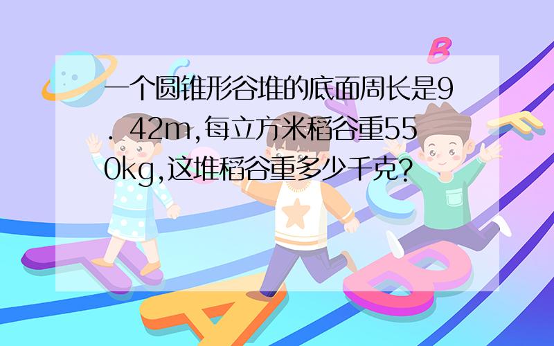 一个圆锥形谷堆的底面周长是9．42m,每立方米稻谷重550kg,这堆稻谷重多少千克?